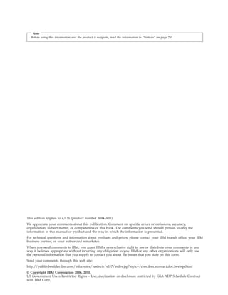 Note
Before using this information and the product it supports, read the information in “Notices” on page 251.
This edition applies to z/OS (product number 5694-A01).
We appreciate your comments about this publication. Comment on specific errors or omissions, accuracy,
organization, subject matter, or completeness of this book. The comments you send should pertain to only the
information in this manual or product and the way in which the information is presented.
For technical questions and information about products and prices, please contact your IBM branch office, your IBM
business partner, or your authorized remarketer.
When you send comments to IBM, you grant IBM a nonexclusive right to use or distribute your comments in any
way it believes appropriate without incurring any obligation to you. IBM or any other organizations will only use
the personal information that you supply to contact you about the issues that you state on this form.
Send your comments through this web site:
http://publib.boulder.ibm.com/infocenter/zoslnctr/v1r7/index.jsp?topic=/com.ibm.zcontact.doc/webqs.html
© Copyright IBM Corporation 2006, 2010.
US Government Users Restricted Rights – Use, duplication or disclosure restricted by GSA ADP Schedule Contract
with IBM Corp.
 