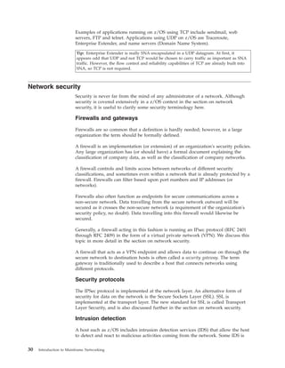 Examples of applications running on z/OS using TCP include sendmail, web
servers, FTP and telnet. Applications using UDP on z/OS are Traceroute,
Enterprise Extender, and name servers (Domain Name System).
Tip: Enterprise Extender is really SNA encapsulated in a UDP datagram. At first, it
appears odd that UDP and not TCP would be chosen to carry traffic as important as SNA
traffic. However, the flow control and reliability capabilities of TCP are already built into
SNA, so TCP is not required.
Network security
Security is never far from the mind of any administrator of a network. Although
security is covered extensively in a z/OS context in the section on network
security, it is useful to clarify some security terminology here.
Firewalls and gateways
Firewalls are so common that a definition is hardly needed; however, in a large
organization the term should be formally defined.
A firewall is an implementation (or extension) of an organization's security policies.
Any large organization has (or should have) a formal document explaining the
classification of company data, as well as the classification of company networks.
A firewall controls and limits access between networks of different security
classifications, and sometimes even within a network that is already protected by a
firewall. Firewalls can filter based upon port numbers and IP addresses (or
networks).
Firewalls also often function as endpoints for secure communications across a
non-secure network. Data travelling from the secure network outward will be
secured as it crosses the non-secure network (a requirement of the organization's
security policy, no doubt). Data travelling into this firewall would likewise be
secured.
Generally, a firewall acting in this fashion is running an IPsec protocol (RFC 2401
through RFC 2409) in the form of a virtual private network (VPN). We discuss this
topic in more detail in the section on network security.
A firewall that acts as a VPN endpoint and allows data to continue on through the
secure network to destination hosts is often called a security gateway. The term
gateway is traditionally used to describe a host that connects networks using
different protocols.
Security protocols
The IPSec protocol is implemented at the network layer. An alternative form of
security for data on the network is the Secure Sockets Layer (SSL). SSL is
implemented at the transport layer. The new standard for SSL is called Transport
Layer Security, and is also discussed further in the section on network security.
Intrusion detection
A host such as z/OS includes intrusion detection services (IDS) that allow the host
to detect and react to malicious activities coming from the network. Some IDS is
30 Introduction to Mainframe Networking
 