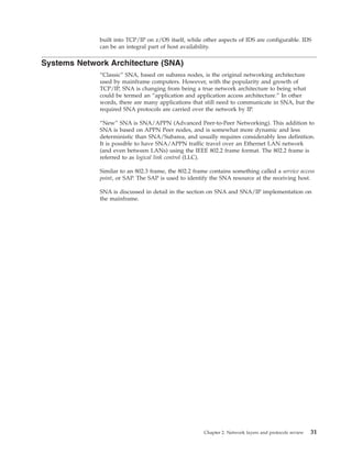 built into TCP/IP on z/OS itself, while other aspects of IDS are configurable. IDS
can be an integral part of host availability.
Systems Network Architecture (SNA)
“Classic” SNA, based on subarea nodes, is the original networking architecture
used by mainframe computers. However, with the popularity and growth of
TCP/IP, SNA is changing from being a true network architecture to being what
could be termed an “application and application access architecture.” In other
words, there are many applications that still need to communicate in SNA, but the
required SNA protocols are carried over the network by IP.
“New” SNA is SNA/APPN (Advanced Peer-to-Peer Networking). This addition to
SNA is based on APPN Peer nodes, and is somewhat more dynamic and less
deterministic than SNA/Subarea, and usually requires considerably less definition.
It is possible to have SNA/APPN traffic travel over an Ethernet LAN network
(and even between LANs) using the IEEE 802.2 frame format. The 802.2 frame is
referred to as logical link control (LLC).
Similar to an 802.3 frame, the 802.2 frame contains something called a service access
point, or SAP. The SAP is used to identify the SNA resource at the receiving host.
SNA is discussed in detail in the section on SNA and SNA/IP implementation on
the mainframe.
Chapter 2. Network layers and protocols review 31
 
