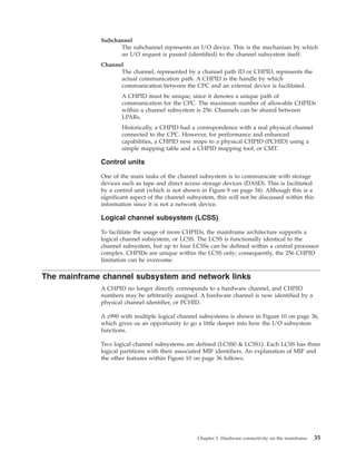 Subchannel
The subchannel represents an I/O device. This is the mechanism by which
an I/O request is passed (identified) to the channel subsystem itself.
Channel
The channel, represented by a channel path ID or CHPID, represents the
actual communication path. A CHPID is the handle by which
communication between the CPC and an external device is facilitated.
A CHPID must be unique, since it denotes a unique path of
communication for the CPC. The maximum number of allowable CHPIDs
within a channel subsystem is 256. Channels can be shared between
LPARs.
Historically, a CHPID had a correspondence with a real physical channel
connected to the CPC. However, for performance and enhanced
capabilities, a CHPID now maps to a physical CHPID (PCHID) using a
simple mapping table and a CHPID mapping tool, or CMT.
Control units
One of the main tasks of the channel subsystem is to communicate with storage
devices such as tape and direct access storage devices (DASD). This is facilitated
by a control unit (which is not shown in Figure 9 on page 34). Although this is a
significant aspect of the channel subsystem, this will not be discussed within this
information since it is not a network device.
Logical channel subsystem (LCSS)
To facilitate the usage of more CHPIDs, the mainframe architecture supports a
logical channel subsystem, or LCSS. The LCSS is functionally identical to the
channel subsystem, but up to four LCSSs can be defined within a central processor
complex. CHPIDs are unique within the LCSS only; consequently, the 256 CHPID
limitation can be overcome.
The mainframe channel subsystem and network links
A CHPID no longer directly corresponds to a hardware channel, and CHPID
numbers may be arbitrarily assigned. A hardware channel is now identified by a
physical channel identifier, or PCHID.
A z990 with multiple logical channel subsystems is shown in Figure 10 on page 36,
which gives us an opportunity to go a little deeper into how the I/O subsystem
functions.
Two logical channel subsystems are defined (LCSS0 & LCSS1). Each LCSS has three
logical partitions with their associated MIF identifiers. An explanation of MIF and
the other features within Figure 10 on page 36 follows.
Chapter 3. Hardware connectivity on the mainframe 35
 