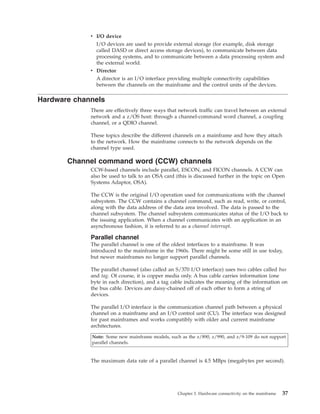 v I/O device
I/O devices are used to provide external storage (for example, disk storage
called DASD or direct access storage devices), to communicate between data
processing systems, and to communicate between a data processing system and
the external world.
v Director
A director is an I/O interface providing multiple connectivity capabilities
between the channels on the mainframe and the control units of the devices.
Hardware channels
There are effectively three ways that network traffic can travel between an external
network and a z/OS host: through a channel-command word channel, a coupling
channel, or a QDIO channel.
These topics describe the different channels on a mainframe and how they attach
to the network. How the mainframe connects to the network depends on the
channel type used.
Channel command word (CCW) channels
CCW-based channels include parallel, ESCON, and FICON channels. A CCW can
also be used to talk to an OSA card (this is discussed further in the topic on Open
Systems Adaptor, OSA).
The CCW is the original I/O operation used for communications with the channel
subsystem. The CCW contains a channel command, such as read, write, or control,
along with the data address of the data area involved. The data is passed to the
channel subsystem. The channel subsystem communicates status of the I/O back to
the issuing application. When a channel communicates with an application in an
asynchronous fashion, it is referred to as a channel interrupt.
Parallel channel
The parallel channel is one of the oldest interfaces to a mainframe. It was
introduced to the mainframe in the 1960s. There might be some still in use today,
but newer mainframes no longer support parallel channels.
The parallel channel (also called an S/370 I/O interface) uses two cables called bus
and tag. Of course, it is copper media only. A bus cable carries information (one
byte in each direction), and a tag cable indicates the meaning of the information on
the bus cable. Devices are daisy-chained off of each other to form a string of
devices.
The parallel I/O interface is the communication channel path between a physical
channel on a mainframe and an I/O control unit (CU). The interface was designed
for past mainframes and works compatibly with older and current mainframe
architectures.
Note: Some new mainframe models, such as the z/890, z/990, and z/9-109 do not support
parallel channels.
The maximum data rate of a parallel channel is 4.5 MBps (megabytes per second).
Chapter 3. Hardware connectivity on the mainframe 37
 