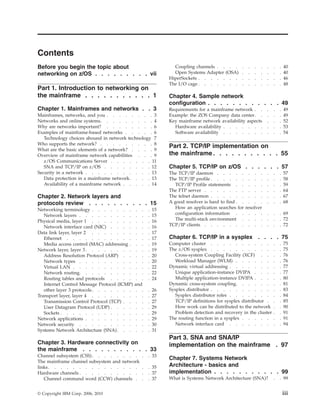 Contents
Before you begin the topic about
networking on z/OS . . . . . . . . . vii
Part 1. Introduction to networking on
the mainframe . . . . . . . . . . . 1
Chapter 1. Mainframes and networks . . 3
Mainframes, networks, and you . . . . . . . . 3
Networks and online systems. . . . . . . . . 4
Why are networks important? . . . . . . . . 6
Examples of mainframe-based networks . . . . . 6
Technology choices abound in network technology 7
Who supports the network? . . . . . . . . . 8
What are the basic elements of a network? . . . . 9
Overview of mainframe network capabilities . . . 9
z/OS Communications Server . . . . . . . 11
SNA and TCP/IP on z/OS . . . . . . . . 12
Security in a network . . . . . . . . . . . 13
Data protection in a mainframe network. . . . 13
Availability of a mainframe network . . . . . 14
Chapter 2. Network layers and
protocols review . . . . . . . . . . 15
Networking terminology . . . . . . . . . . 15
Network layers . . . . . . . . . . . . 15
Physical media, layer 1 . . . . . . . . . . 16
Network interface card (NIC) . . . . . . . 16
Data link layer, layer 2 . . . . . . . . . . 17
Ethernet . . . . . . . . . . . . . . 17
Media access control (MAC) addressing . . . . 19
Network layer, layer 3 . . . . . . . . . . . 19
Address Resolution Protocol (ARP) . . . . . 20
Network types . . . . . . . . . . . . 20
Virtual LAN . . . . . . . . . . . . . 22
Network routing. . . . . . . . . . . . 22
Routing tables and protocols . . . . . . . 24
Internet Control Message Protocol (ICMP) and
other layer 3 protocols. . . . . . . . . . 26
Transport layer, layer 4 . . . . . . . . . . 27
Transmission Control Protocol (TCP) . . . . . 27
User Datagram Protocol (UDP) . . . . . . . 29
Sockets . . . . . . . . . . . . . . . 29
Network applications . . . . . . . . . . . 29
Network security . . . . . . . . . . . . 30
Systems Network Architecture (SNA). . . . . . 31
Chapter 3. Hardware connectivity on
the mainframe . . . . . . . . . . . 33
Channel subsystem (CSS). . . . . . . . . . 33
The mainframe channel subsystem and network
links. . . . . . . . . . . . . . . . . 35
Hardware channels . . . . . . . . . . . . 37
Channel command word (CCW) channels . . . 37
Coupling channels . . . . . . . . . . . 40
Open Systems Adapter (OSA) . . . . . . . 40
HiperSockets . . . . . . . . . . . . . . 46
The I/O cage . . . . . . . . . . . . . . 48
Chapter 4. Sample network
configuration . . . . . . . . . . . . 49
Requirements for a mainframe network . . . . . 49
Example: the ZOS Company data center. . . . . 49
Key mainframe network availability aspects . . . 52
Hardware availability . . . . . . . . . . 53
Software availability . . . . . . . . . . 54
Part 2. TCP/IP implementation on
the mainframe . . . . . . . . . . . 55
Chapter 5. TCP/IP on z/OS . . . . . . 57
The TCP/IP daemon . . . . . . . . . . . 57
The TCP/IP profile . . . . . . . . . . . . 58
TCP/IP Profile statements . . . . . . . . 59
The FTP server . . . . . . . . . . . . . 64
The telnet daemon . . . . . . . . . . . . 67
A good resolver is hard to find . . . . . . . . 68
How an application searches for resolver
configuration information . . . . . . . . 69
The multi-stack environment . . . . . . . 72
TCP/IP clients . . . . . . . . . . . . . 72
Chapter 6. TCP/IP in a sysplex . . . . 75
Computer cluster . . . . . . . . . . . . 75
The z/OS sysplex . . . . . . . . . . . . 75
Cross-system Coupling Facility (XCF) . . . . 76
Workload Manager (WLM) . . . . . . . . 76
Dynamic virtual addressing . . . . . . . . . 77
Unique application-instance DVIPA . . . . . 77
Multiple application-instance DVIPA . . . . . 80
Dynamic cross-system coupling. . . . . . . . 81
Sysplex distributor . . . . . . . . . . . . 83
Sysplex distributor roles . . . . . . . . . 84
TCP/IP definitions for sysplex distributor . . . 85
How work can be distributed to the network . . 90
Problem detection and recovery in the cluster . . 91
The routing function in a sysplex . . . . . . . 91
Network interface card . . . . . . . . . 94
Part 3. SNA and SNA/IP
implementation on the mainframe . 97
Chapter 7. Systems Network
Architecture - basics and
implementation . . . . . . . . . . . 99
What is Systems Network Architecture (SNA)? . . 99
© Copyright IBM Corp. 2006, 2010 iii
 