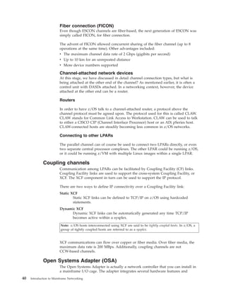 Fiber connection (FICON)
Even though ESCON channels are fiber-based, the next generation of ESCON was
simply called FICON, for fiber connection.
The advent of FICON allowed concurrent sharing of the fiber channel (up to 8
operations at the same time). Other advantages included:
v The maximum channel data rate of 2 Gbps (gigibits per second)
v Up to 10 km for an unrepeated distance
v More device numbers supported
Channel-attached network devices
At this stage, we have discussed in detail channel connection types, but what is
being attached at the other end of the channel? As mentioned earlier, it is often a
control unit with DASDs attached. In a networking context, however, the device
attached at the other end can be a router.
Routers
In order to have z/OS talk to a channel-attached router, a protocol above the
channel protocol must be agreed upon. The protocol used for this is called CLAW.
CLAW stands for Common Link Access to Workstation. CLAW can be used to talk
to either a CISCO CIP (Channel Interface Processor) host or an AIX pSeries host.
CLAW-connected hosts are steadily becoming less common in z/OS networks.
Connecting to other LPARs
The parallel channel can of course be used to connect two LPARs directly, or even
two separate central processor complexes. The other LPAR could be running z/OS,
or it could be running z/VM with multiple Linux images within a single LPAR.
Coupling channels
Communication among LPARs can be facilitated by Coupling Facility (CF) links.
Coupling Facility links are used to support the cross-system Coupling Facility, or
XCF. The XCF component in turn can be used to support the IP protocol.
There are two ways to define IP connectivity over a Coupling Facility link:
Static XCF
Static XCF links can be defined to TCP/IP on z/OS using hardcoded
statements.
Dynamic XCF
Dynamic XCF links can be automatically generated any time TCP/IP
becomes active within a sysplex.
Note: z/OS hosts interconnected using XCF are said to be tightly coupled hosts. In z/OS, a
group of tightly coupled hosts are referred to as a sysplex.
XCF communications can flow over copper or fiber media. Over fiber media, the
maximum data rate is 200 MBps. Additionally, coupling channels are not
CCW-based channels.
Open Systems Adapter (OSA)
The Open Systems Adapter is actually a network controller that you can install in
a mainframe I/O cage. The adapter integrates several hardware features and
40 Introduction to Mainframe Networking
 