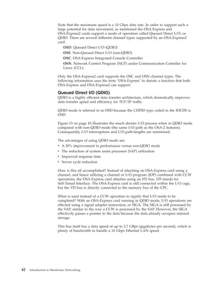 Note that the maximum speed is a 10 Gbps data rate. In order to support such a
large potential for data movement, as mentioned the OSA-Express and
OSA-Express2 cards support a mode of operation called Queued Direct I/O, or
QDIO. There are several different channel types supported by an OSA-Express2
card:
OSD. Queued Direct I/O (QDIO)
OSE. Non-Queued Direct I/O (non-QDIO)
OSC. OSA-Express Integrated Console Controller
OSN. Network Control Program (NCP) under Communication Contoller for
Linux (CCL).
Only the OSA-Express2 card supports the OSC and OSN channel types. The
following information uses the term "OSA-Express" to denote a function that both
OSA-Express and OSA-Express2 can support.
Queued Direct I/O (QDIO)
QDIO is a highly efficient data transfer architecture, which dramatically improves
data transfer speed and efficiency for TCP/IP traffic.
QDIO mode is referred to as OSD because the CHPID type coded in the IOCDS is
OSD.
Figure 13 on page 43 illustrates the much shorter I/O process when in QDIO mode
compared with non-QDIO mode (the same I/O path as the OSA-2 features).
Consequently, I/O interruptions and I/O path-lengths are minimized.
The advantages of using QDIO mode are:
v A 20% improvement in performance versus non-QDIO mode
v The reduction of system assist processor (SAP) utilization
v Improved response time
v Server cycle reduction
How is this all accomplished? Instead of attaching an OSA-Express card using a
channel, and hence utilizing a channel or I/O program (IOP) combined with CCW
operations, the OSA-Express card attaches using an STI bus. STI stands for
Self-Timed Interface. The OSA-Express card is still connected within the I/O cage,
but the STI bus is directly connected to the memory bus of the CPC.
What is used instead of a CCW operation to signify that I/O needs to be
completed? With an OSA-Express card running in QDIO mode, I/O operations are
effected using a signal adapter instruction, or SIGA. The SIGA is still processed by
the SAP, similar to the way a CCW is processed by the SAP. However, the SIGA
effectively passes a pointer to the data because the data already occupies internal
storage.
This bus itself has a data speed of up to 2.7 GBps (gigabytes per second), which is
plenty of bandwidth to handle a 10 Gbps Ethernet LAN speed.
42 Introduction to Mainframe Networking
 