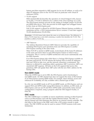 feature port then responds to ARP requests for its own IP address, as well as for
other IP addresses active in the TCP/IP stack (in particular with virtual IP
addresses (VIPA).
v VLAN support
IEEE standard 802.1Q describes the operation of virtual bridged LANs, known
as VLANs. A VLAN is defined to be a subset of the active topology of a LAN.
The OSA-Express features provide for the setting of multiple unique VLAN IDs
per QDIO data device. They also provide for both tagged and untagged frames
to flow from an OSA-Express port.
Full VLAN support is offered for all OSA-Express Ethernet features available on
mainframe servers. z/OS Communications Server versions 1.5 and later support
VLAN identifications (VLAN IDs).
Reminder: A VLAN frame looks almost the same as an Ethernet frame. The difference is
that a VLAN frame has a extra field containing a number that identifies the VLAN. This
number is called a VLAN tag.
v ARP Takeover
The Address Resolution Protocol (ARP) Takeover provides the capability of
switching OSA-Express port operations from one OSA-Express to another
OSA-Express running in the same mode.
When TCP/IP is started in QDIO mode, it downloads all the home IP addresses
in the stack and stores them in each OSA-Express feature to which it has a
connection. This is a service of QDIO architecture and occurs automatically only
for OSD channels.
If an OSA-Express feature fails while there is a backup OSA-Express available on
the same network ID, TCP/IP informs the backup OSA of which IP addresses
(real and VIPA) to take over, and the network connection is maintained. The
takeover is effected by something called a gratuitous ARP. A gratuitous ARP is an
unsolicited ARP response. All hosts on the LAN segment that receive this
gratuitous ARP will update their ARP cache with the new MAC address for the
backup OSA.
Non-QDIO mode
When the CHPID type is set to OSE, the OSA-Express card is functioning in
non-QDIO mode. An OSE channel type does not support the many of the features
of an OSA-Express running QDIO mode. For example, direct memory access and
enhanced IP availability are only available with a channel type of OSD.
So, why run non-QDIO mode at all? In non-QDIO mode, an OSA-Express card can
support SNA and APPN traffic (using 802.2 frames). In addition, in OSE mode, an
OSA-Express card can run IP and SNA/APPN traffic concurrently. Some manual
configuration is required, using a program called the OSA Support Facility, or
OSA/SF.
OSC mode
The OSC CHPID type is available on newer mainframes running an OSA-Express2
card or an OSA-Express card with the Gigabit Ethernet feature. The OSC is a
special channel type that eliminates the need for an external console controller. The
end effect is that access to the HMC and to the z/OS system console is made
easier. The OSC CHPID can also be used to connect TN3270 sessions (with some
limitations).
44 Introduction to Mainframe Networking
 