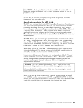 Note: TN3270 is effectively an SNA-based telnet protocol. It is the fundamental
connectivity method for interacting with z/OS. It is discussed in detail in the topic on
TN3270 Enhanced.
Because the OSC mode is not a general usage mode of operation, no further
discussion of it is undertaken here.
Open Systems Adapter for NCP (OSN)
The OSN type is only available with OSA-Express2 and requires a z9 mainframe or
later model. The primary intention of this type is to free organizations from the
constraints of obsolete hardware: device types 3745 and 3746. The 374x device
types, as they are called, are no longer manufactured or sold by IBM. A 374x host
is required to run the Network Control Program (NCP). NCP is a significant
functional component of subarea type SNA networks (more information about
SNA networks is covered in the topic on Systems Network Architecture basics and
implementation).
The OSN channel type allows an Open Systems Adapter to communicate with an
NCP using Channel Data Link Control protocol (CDLC). CDLC cannot be used
over an OSD or OSE channel type, and even with channel type OSN it can only
communicate to other LPARs within the CPC. Historically, 374x devices were often
connected to a parallel or ESCON channels, which support CDLC.
Where, then, will the NCP run? On a software program called Communications
Controller for Linux (CCL). And, as mentioned, both LPARs must be within the
same CPC, since the data flows do not enter the network.
In many cases, CCL provides the easiest way to migrate from older SNA-based
network controllers to modern network devices. The CCL functional capabilities
provide alternatives where either no viable solution existed before (XRF, for
example) or where prior alternatives (such as SNI) posed significant
implementation challenges.
Clarification: XRF is the Extended Recover Facility. XRF is a feature of SNA/APPN
environments that greatly improves the recoverability of an application or host failure.
SNI stands for SNA Network Interconnect. SNI is used when connecting two separate
subarea SNA networks to each other.
Figure 14 on page 46 shows a connectivity example. In this example, a channel
type of OSE is used to communicate with CCL using LLC 802.2. With the OSN
channel type, the communication would not flow out to the switch. Instead, CDLC
would flow from LPAR to LPAR within the OSA-Express2 card itself.
Chapter 3. Hardware connectivity on the mainframe 45
 
