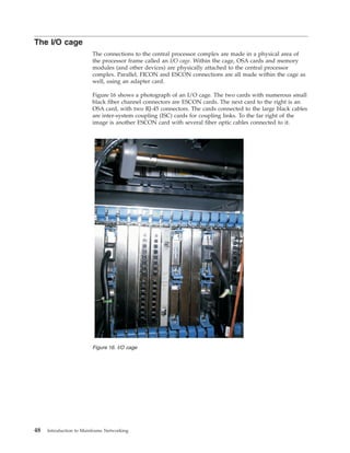 The I/O cage
The connections to the central processor complex are made in a physical area of
the processor frame called an I/O cage. Within the cage, OSA cards and memory
modules (and other devices) are physically attached to the central processor
complex. Parallel, FICON and ESCON connections are all made within the cage as
well, using an adapter card.
Figure 16 shows a photograph of an I/O cage. The two cards with numerous small
black fiber channel connectors are ESCON cards. The next card to the right is an
OSA card, with two RJ-45 connectors. The cards connected to the large black cables
are inter-system coupling (ISC) cards for coupling links. To the far right of the
image is another ESCON card with several fiber optic cables connected to it.
Figure 16. I/O cage
48 Introduction to Mainframe Networking
 