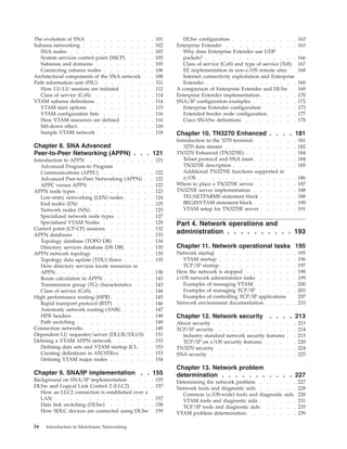 The evolution of SNA . . . . . . . . . . 101
Subarea networking . . . . . . . . . . . 102
SNA nodes . . . . . . . . . . . . . 103
System services control point (SSCP) . . . . 105
Subareas and domains . . . . . . . . . 105
Connecting subarea nodes . . . . . . . . 106
Architectural components of the SNA network . . 108
Path information unit (PIU). . . . . . . . . 111
How LU-LU sessions are initiated . . . . . 112
Class of service (CoS). . . . . . . . . . 114
VTAM subarea definitions . . . . . . . . . 114
VTAM start options . . . . . . . . . . 115
VTAM configuration lists . . . . . . . . 116
How VTAM resources are defined . . . . . 116
Sift-down effect. . . . . . . . . . . . 118
Sample VTAM network . . . . . . . . . 118
Chapter 8. SNA Advanced
Peer-to-Peer Networking (APPN) . . . 121
Introduction to APPN . . . . . . . . . . 121
Advanced Program-to Program
Communications (APPC) . . . . . . . . 122
Advanced Peer-to-Peer Networking (APPN) . . 122
APPC versus APPN . . . . . . . . . . 122
APPN node types . . . . . . . . . . . . 123
Low-entry networking (LEN) nodes . . . . . 124
End nodes (EN) . . . . . . . . . . . 125
Network nodes (NN) . . . . . . . . . . 125
Specialized network node types . . . . . . 127
Specialized VTAM Nodes . . . . . . . . 129
Control point (CP-CP) sessions . . . . . . . 132
APPN databases . . . . . . . . . . . . 133
Topology database (TOPO DB) . . . . . . 134
Directory services database (DS DB) . . . . . 135
APPN network topology . . . . . . . . . 135
Topology data update (TDU) flows . . . . . 135
How directory services locate resources in
APPN . . . . . . . . . . . . . . . 138
Route calculation in APPN . . . . . . . . 143
Transmission group (TG) characteristics . . . 143
Class of service (CoS). . . . . . . . . . 144
High performance routing (HPR). . . . . . . 145
Rapid transport protocol (RTP) . . . . . . 146
Automatic network routing (ANR) . . . . . 147
HPR headers . . . . . . . . . . . . 148
Path switching . . . . . . . . . . . . 149
Connection networks . . . . . . . . . . . 149
Dependent LU requester/server (DLUR/DLUS) 151
Defining a VTAM APPN network . . . . . . 153
Defining data sets and VTAM startup JCL. . . 153
Creating definitions in ATCSTRxx . . . . . 153
Defining VTAM major nodes . . . . . . . 154
Chapter 9. SNA/IP implementation . . 155
Background on SNA/IP implementation . . . . 155
DLSw and Logical Link Control 2 (LLC2) . . . . 157
How an LLC2 connection is established over a
LAN . . . . . . . . . . . . . . . 157
Data link switching (DLSw) . . . . . . . 158
How SDLC devices are connected using DLSw 159
DLSw configuration . . . . . . . . . . 163
Enterprise Extender . . . . . . . . . . . 163
Why does Enterprise Extender use UDP
packets? . . . . . . . . . . . . . . 166
Class of service (CoS) and type of service (ToS) 167
EE implementation in non-z/OS remote sites 168
Internet connectivity exploitation and Enterprise
Extender . . . . . . . . . . . . . . 169
A comparison of Enterprise Extender and DLSw 169
Enterprise Extender implementation. . . . . . 170
SNA/IP configuration examples . . . . . . . 172
Enterprise Extender configuration . . . . . 173
Extended border node configuration. . . . . 177
Cisco SNASw definitions . . . . . . . . 178
Chapter 10. TN3270 Enhanced . . . . 181
Introduction to the 3270 terminal . . . . . . . 181
3270 data stream . . . . . . . . . . . 182
TN3270 Enhanced (TN3270E) . . . . . . . . 184
Telnet protocol and SNA meet. . . . . . . 184
TN3270E description . . . . . . . . . . 185
Additional TN3270E functions supported in
z/OS . . . . . . . . . . . . . . . 186
Where to place a TN3270E server. . . . . . . 187
TN3270E server implementation . . . . . . . 188
TELNETPARMS statement block . . . . . . 188
BEGINVTAM statement block . . . . . . . 190
VTAM setup for TN3270E server . . . . . . 191
Part 4. Network operations and
administration . . . . . . . . . . 193
Chapter 11. Network operational tasks 195
Network startup . . . . . . . . . . . . 195
VTAM startup . . . . . . . . . . . . 196
TCP/IP startup. . . . . . . . . . . . 197
How the network is stopped . . . . . . . . 198
z/OS network administrator tasks . . . . . . 199
Examples of managing VTAM. . . . . . . 200
Examples of managing TCP/IP . . . . . . 203
Examples of controlling TCP/IP applications 207
Network environment documentation . . . . . 210
Chapter 12. Network security . . . . 213
About security . . . . . . . . . . . . . 213
TCP/IP security . . . . . . . . . . . . 214
Industry standard network security features . . 215
TCP/IP on z/OS security features . . . . . 220
TN3270 security . . . . . . . . . . . . 224
SNA security . . . . . . . . . . . . . 225
Chapter 13. Network problem
determination . . . . . . . . . . . 227
Determining the network problem . . . . . . 227
Network tools and diagnostic aids . . . . . . 228
Common (z/OS-wide) tools and diagnostic aids 228
VTAM tools and diagnostic aids . . . . . . 231
TCP/IP tools and diagnostic aids. . . . . . 235
VTAM problem determination. . . . . . . . 239
iv Introduction to Mainframe Networking
 