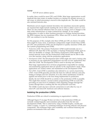 TCP/IP
TCP/IP server address spaces.
In reality, there would be more CPCs and LPARs. Most large organizations would
duplicate this data center at another location as a backup for disaster recovery or
site swap, in which processing is moved to this duplicate site. The disks would be
also mirrored between sites.
Mainframe servers require minimal downtime, but sometimes microcode updates
are required that might include resetting the server (this is called a power-on reset).
There are also external influences that can cause an outage, such as changes to the
data center infrastructure or router (connectivity) changes. In our sample
configuration, in order to allow business processes to continue during downtime,
the ZOS Company has two mainframe CPCs. When one CPC is down, the second
CPC can continue to run the business.
For the purposes of this example only three LPARs per CPC are shown. In reality
there might be many more. A minimum configuration might include three LPARs
per CPC (one production LPAR, one development or quality assurance LPAR, and
one systems programming test LPAR).
v Production LPAR. The primary Production1 LPAR would normally run on a
different CPC than that of the secondary or backup Production2 LPAR, again to
allow for flexibility or outages. The Primary Production1 LPAR might be the
normal network owner, but the Production2 LPAR should also be able to take
over this function, along with the production applications.
v Development LPAR. The Development/QA1 LPAR might also need a backup; this
is insurance in case application programmers run tests on new applications that
affect the LPAR. The development LPAR is used to develop new software.
Most large organizations have in-house programmers responsible for creating
and maintaining applications that are specific to the organization's needs. These
applications are created, tested, and maintained on the development LPAR.
v Test LPAR. A test LPAR is sometimes also referred to as a system programming
LPAR. A test LPAR generally provides the basis for software delivery and early
testing of changes and new functions. It is also where maintenance would be
applied and tested prior to the fixes being implemented in production.
Ideally, the test LPAR should be as similar to the production LPAR as possible.
This might then include a second systems programming LPAR on each CPC,
providing an extra level of confidence when migrating changes through the
system (though there is nothing like the real production acid test).
The LPARs would also have network connections to each other by way of
inter-CPC and intra-CPC hardware and software features.
Isolating the production LPARs
Production LPARs are critical to maintaining an organization's viability.
Although Figure 17 on page 50 does not show it, the production LPARs are
normally isolated logically (and sometimes physically) from the test and
development LPARs. This is achieved by using a Parallel Sysplex, usually just
called a sysplex. A sysplex is a clustering technique involving software and physical
components. This technique helps with availability and workload balancing and
protects environments from each other.
Chapter 4. Sample network configuration 51
 
