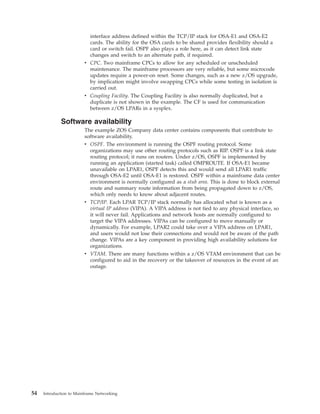 interface address defined within the TCP/IP stack for OSA-E1 and OSA-E2
cards. The ability for the OSA cards to be shared provides flexibility should a
card or switch fail. OSPF also plays a role here, as it can detect link state
changes and switch to an alternate path, if required.
v CPC. Two mainframe CPCs to allow for any scheduled or unscheduled
maintenance. The mainframe processors are very reliable, but some microcode
updates require a power-on reset. Some changes, such as a new z/OS upgrade,
by implication might involve swapping CPCs while some testing in isolation is
carried out.
v Coupling Facility. The Coupling Facility is also normally duplicated, but a
duplicate is not shown in the example. The CF is used for communication
between z/OS LPARs in a sysplex.
Software availability
The example ZOS Company data center contains components that contribute to
software availability.
v OSPF. The environment is running the OSPF routing protocol. Some
organizations may use other routing protocols such as RIP. OSPF is a link state
routing protocol; it runs on routers. Under z/OS, OSPF is implemented by
running an application (started task) called OMPROUTE. If OSA-E1 became
unavailable on LPAR1, OSPF detects this and would send all LPAR1 traffic
through OSA-E2 until OSA-E1 is restored. OSPF within a mainframe data center
environment is normally configured as a stub area. This is done to block external
route and summary route information from being propagated down to z/OS,
which only needs to know about adjacent routes.
v TCP/IP. Each LPAR TCP/IP stack normally has allocated what is known as a
virtual IP address (VIPA). A VIPA address is not tied to any physical interface, so
it will never fail. Applications and network hosts are normally configured to
target the VIPA addresses. VIPAs can be configured to move manually or
dynamically. For example, LPAR2 could take over a VIPA address on LPAR1,
and users would not lose their connections and would not be aware of the path
change. VIPAs are a key component in providing high availability solutions for
organizations.
v VTAM. There are many functions within a z/OS VTAM environment that can be
configured to aid in the recovery or the takeover of resources in the event of an
outage.
54 Introduction to Mainframe Networking
 
