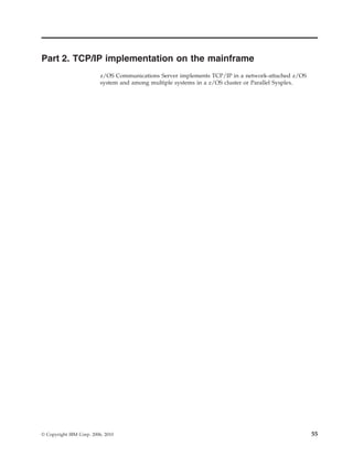 Part 2. TCP/IP implementation on the mainframe
z/OS Communications Server implements TCP/IP in a network-attached z/OS
system and among multiple systems in a z/OS cluster or Parallel Sysplex.
© Copyright IBM Corp. 2006, 2010 55
 