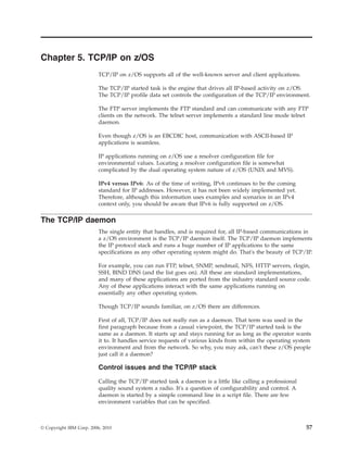 Chapter 5. TCP/IP on z/OS
TCP/IP on z/OS supports all of the well-known server and client applications.
The TCP/IP started task is the engine that drives all IP-based activity on z/OS.
The TCP/IP profile data set controls the configuration of the TCP/IP environment.
The FTP server implements the FTP standard and can communicate with any FTP
clients on the network. The telnet server implements a standard line mode telnet
daemon.
Even though z/OS is an EBCDIC host, communication with ASCII-based IP
applications is seamless.
IP applications running on z/OS use a resolver configuration file for
environmental values. Locating a resolver configuration file is somewhat
complicated by the dual operating system nature of z/OS (UNIX and MVS).
IPv4 versus IPv6: As of the time of writing, IPv6 continues to be the coming
standard for IP addresses. However, it has not been widely implemented yet.
Therefore, although this information uses examples and scenarios in an IPv4
context only, you should be aware that IPv6 is fully supported on z/OS.
The TCP/IP daemon
The single entity that handles, and is required for, all IP-based communications in
a z/OS environment is the TCP/IP daemon itself. The TCP/IP daemon implements
the IP protocol stack and runs a huge number of IP applications to the same
specifications as any other operating system might do. That's the beauty of TCP/IP.
For example, you can run FTP, telnet, SNMP, sendmail, NFS, HTTP servers, rlogin,
SSH, BIND DNS (and the list goes on). All these are standard implementations,
and many of these applications are ported from the industry standard source code.
Any of these applications interact with the same applications running on
essentially any other operating system.
Though TCP/IP sounds familiar, on z/OS there are differences.
First of all, TCP/IP does not really run as a daemon. That term was used in the
first paragraph because from a casual viewpoint, the TCP/IP started task is the
same as a daemon. It starts up and stays running for as long as the operator wants
it to. It handles service requests of various kinds from within the operating system
environment and from the network. So why, you may ask, can't these z/OS people
just call it a daemon?
Control issues and the TCP/IP stack
Calling the TCP/IP started task a daemon is a little like calling a professional
quality sound system a radio. It's a question of configurability and control. A
daemon is started by a simple command line in a script file. There are few
environment variables that can be specified.
© Copyright IBM Corp. 2006, 2010 57
 