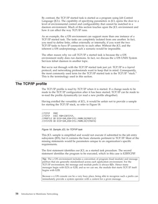 By contrast, the TCP/IP started task is started as a program using Job Control
Language (JCL). The capability of specifying parameters in JCL opens the door to a
level of environmental control and configurability that cannot be matched in a
daemon environment. Much of this section touches upon the JCL environment and
how it can affect the way TCP/IP runs.
As an example, the z/OS environment can support more than one instance of a
TCP/IP started task. The tasks are completely isolated from one another. In fact,
you need to define links, either externally or internally, if you want the two
TCP/IP tasks to have IP connectivity to each other. Without the JCL and the
inherent z/OS underpinnings, such a scenario would be impossible.
The other reason why we call TCP/IP a started task is because the z/OS
environment really does run daemons. In fact, we discuss the z/OS UNIX System
Services telnet daemon in another topic.
But we're not through with the TCP/IP started task just yet. TCP/IP is a layered
protocol, and networking professionals want to keep that in mind. Consequently,
the most commonly used term for the TCP/IP started task is the TCP/IP “stack.”
This is the terminology used in this section.
The TCP/IP profile
The TCP/IP profile is read by TCP/IP when it is started. If a change needs to be
made to the TCP/IP configuration after it has been started, TCP/IP can be made to
re-read the profile dynamically (or read a new profile altogether).
Having extolled the versatility of JCL, it would be unfair not to provide a sample
for starting the TCP/IP stack, so refer to Figure 18.
This JCL sample is simplified and would not execute if submitted to the job entry
subsystem (JES), but it contains the basic elements pertinent to TCP/IP. Most of the
missing statements would be parameters unique to an organization's specific
requirements.
The first statement identifies our JCL as a started task procedure. The second
statement identifies the program to be executed, which in this case is EZBTCPIP.
Tip: The z/OS environment includes a convention of program (load module) and message
prefixes that are generally standardized across each application environment. For the
TCP/IP environment, the message and module prefix is always EZn. Hence many
messages begin with EZA or EZB, and as we can see, the module that starts TCP/IP itself
begins with EZB.
Because a z/OS console can be a very busy place, being able to recognize such a prefix can
immediately provide a system operator with a context for a given message.
//TCPIP PROC
//TCPIP EXEC PGM=EZBTCPIP,
//PROFILE DD DISP=SHR,DSN=SYS1.PARMLIB(PROFILE)
//SYSTCPD DD DISP=SHR,DSN=SYS1.PARMLIB(TCPDATA)
Figure 18. Sample JCL for TCP/IP task
58 Introduction to Mainframe Networking
 
