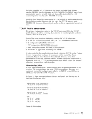 The third statement is a DD statement that assigns a pointer to the data set
member PROFILE found within data set SYS1.PARMLIB. The TCP/IP started task
automatically searches for a file (data set) allocated to (pointed to) by a DD
statement (pointer handle) called PROFILE at startup.
There are other methods of allowing the TCP/IP program to search other locations
for profile information. However, the first place that TCP/IP searches is the
PROFILE DD statement. Other methods can be used if an organization has such a
need.
TCP/IP Profile statements
The primary configuration point for the TCP/IP stack on z/OS is the TCP/IP
profile data set. It defines operating characteristics of everything that is under the
umbrella of the TCP/IP stack.
Some of the more significant statements found in the TCP/IP profile are:
v IP link and address configuration (DEVICE, LINK and HOME statements)
v IP configuration (IPCONFIG statement)
v TCP configuration (TCPCONFIG statement)
v Static routing information (BEGINROUTES statement)
v Automated IP application monitoring (AUTOLOG)
It is impractical to discuss all statements found within the TCP/IP profile. Further,
it is not even practical to discuss all parameters within each of the chosen
statements. Keep in mind that even the statements discussed have other
parameters available that have been omitted in order to keep the discussion to a
reasonable scope. All TCP/IP profile statements have default values that are used
when they have not been explicitly coded.
Link configuration
TCP/IP supports more than a dozen different types of device attachments to the
network. The most significant one is the OSA-Express adapter. There are two
statements involved in configuring any adapter for TCP/IP on a z/OS host: a
DEVICE statement and a LINK statement.
In Figure 19, there are three different adapters configured, and the first two of
them are OSA-Express links.
DEVICE OSAEDEV1 MPCIPA PRIROUTER
LINK OSAELNK1 IPAQENET OSAEDEV1
DEVICE OSAEDEV2 MPCIPA PRIROUTER
LINK OSAELNK2 IPAQENET OSAEDEV2
DEVICE VIPADEV1 VIRTUAL 1
LINK VIPALNK1 VIRTUAL 1 VIPADEV1
HOME
201.2.11.9 VIPALNK1
201.2.11.1 OSAELNK1
201.2.11.2 OSAELNK2
Figure 19. Defining links
Chapter 5. TCP/IP on z/OS 59
 
