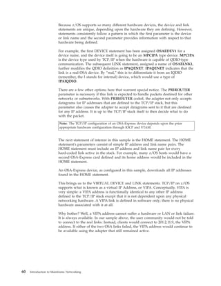Because z/OS supports so many different hardware devices, the device and link
statements are unique, depending upon the hardware they are defining. However,
statements consistently follow a pattern in which the first parameter is the device
or link name and the second parameter provides information with respect to that
hardware being defined.
For example, the first DEVICE statement has been assigned OSAEDEV1 for a
device name, and the device itself is going to be an MPCIPA type device. MPCIPA
is the device type used by TCP/IP when the hardware is capable of QDIO-type
communication. The subsequent LINK statement, assigned a name of OSAELNK1,
further modifies the QDIO definition as IPAQENET. IPAQENET indicates that the
link is a real OSA device. By “real,” this is to differentiate it from an IQDIO
(remember, the I stands for internal) device, which would use a type of
IPAIQDIO.
There are a few other options here that warrant special notice. The PRIROUTER
parameter is necessary if this link is expected to handle packets destined for other
networks or subnetworks. With PRIROUTER coded, the adapter not only accepts
datagrams for IP addresses that are defined to the TCP/IP stack, but this
parameter also causes the adapter to accept datagrams sent to it that are destined
for any IP address. It is up to the TCP/IP stack itself to then decide what to do
with the packet.
Note: The TCP/IP configuration of an OSA-Express device depends upon the prior
appropriate hardware configuration through IOCP and VTAM.
The next statement of interest in this sample is the HOME statement. The HOME
statement's parameters consist of simple IP address and link name pairs. The
HOME statement must include an IP address and link name pair for every
hard-coded link active in the stack. For example, many z/OS hosts would have a
second OSA-Express card defined and its home address would be included in the
HOME statement.
An OSA-Express device, as configured in this sample, downloads all IP addresses
found in the HOME statement.
This brings us to the VIRTUAL DEVICE and LINK statements. TCP/IP on z/OS
supports what is known as a virtual IP Address, or VIPA. Conceptually, VIPA is
very simple: a VIPA address is functionally identical to any other IP address
defined to the TCP/IP stack except that it is not dependent upon any physical
networking hardware. A VIPA link is defined in software only; there is no physical
hardware associated with it at all.
Why bother? Well, a VIPA address cannot suffer a hardware or LAN or link failure.
It is always available. In our sample above, the user community would not be told
to connect to the real links. Instead, clients would connect to 201.2.11.9, the VIPA
address. If either of the two OSA links failed, the VIPA address would continue to
be available using the adapter that still remained active.
60 Introduction to Mainframe Networking
 