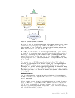 In Figure 20, there are two different examples of how a VIPA address can be placed
within a network (routing) topology. In LPAR 1, the VIPA link uses the same
subnetwork as the OSA-Express links. From a network topology perspective, the
VIPA address functions as an alias of either OSA card.
In LPAR 2, the VIPA address is on its own unique subnetwork. A router adjacent
to this LPAR (in this sample, Router 2) would consider the VIPA address to be two
hops away. The next hop for such a router would be to send the packet to one of
the OSA-Express cards. The final hop, from the OSA-Express adapter's address
(subnetwork) to the VIPA's address (or subnetwork), is completed internally in the
z/OS IP stack.
The scenario used for LPAR 2 is the preferred scenario. If the VIPA address is
placed in the same network as the physical adapters, then it must always remain
part of a TCP/IP stack that has an adapter on that physical network. In other
words, the VIPA becomes confined to remaining adjacent to the subnetwork of the
physical network that it belongs to. When the VIPA is in its own unique subnet, it
can be moved to any TCP/IP stack in the network (and dynamic routing takes care
of locating it).
IP configuration
The IPCONFIG statement group can be used to control characteristics related to
the IP layer function of the TCP/IP stack. Some of these parameters are related to
sysplex functioning.
Of note in the IPCONFIG group are controls for datagram forwarding. Forwarding
is the act of moving a datagram between two different networks or subnetworks.
TCP/IP can be configured to not allow any datagrams to be forwarded. This
prevents TCP/IP from inadvertently being used as a router. The option controlling
this is the DATAGRAMFWD option.
Figure 20. Examples of virtual IP addresses
Chapter 5. TCP/IP on z/OS 61
 