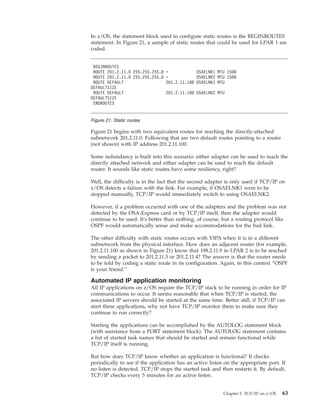 In z/OS, the statement block used to configure static routes is the BEGINROUTES
statement. In Figure 21, a sample of static routes that could be used for LPAR 1 are
coded.
Figure 21 begins with two equivalent routes for reaching the directly-attached
subnetwork 201.2.11.0. Following that are two default routes pointing to a router
(not shown) with IP address 201.2.11.100.
Some redundancy is built into this scenario: either adapter can be used to reach the
directly attached network and either adapter can be used to reach the default
router. It sounds like static routes have some resiliency, right?
Well, the difficulty is in the fact that the second adapter is only used if TCP/IP on
z/OS detects a failure with the link. For example, if OSAELNK1 were to be
stopped manually, TCP/IP would immediately switch to using OSAELNK2.
However, if a problem occurred with one of the adapters and the problem was not
detected by the OSA-Express card or by TCP/IP itself, then the adapter would
continue to be used. It's better than nothing, of course, but a routing protocol like
OSPF would automatically sense and make accommodations for the bad link.
The other difficulty with static routes occurs with VIPA when it is in a different
subnetwork from the physical interface. How does an adjacent router (for example,
201.2.11.100 as shown in Figure 21) know that 198.2.11.9 in LPAR 2 is to be reached
by sending a packet to 201.2.11.3 or 201.2.11.4? The answer is that the router needs
to be told by coding a static route in its configuration. Again, in this context “OSPF
is your friend.”
Automated IP application monitoring
All IP applications on z/OS require the TCP/IP stack to be running in order for IP
communications to occur. It seems reasonable that when TCP/IP is started, the
associated IP servers should be started at the same time. Better still, if TCP/IP can
start these applications, why not have TCP/IP monitor them to make sure they
continue to run correctly?
Starting the applications can be accomplished by the AUTOLOG statement block
(with assistance from a PORT statement block). The AUTOLOG statement contains
a list of started task names that should be started and remain functional while
TCP/IP itself is running.
But how does TCP/IP know whether an application is functional? It checks
periodically to see if the application has an active listen on the appropriate port. If
no listen is detected, TCP/IP stops the started task and then restarts it. By default,
TCP/IP checks every 5 minutes for an active listen.
BEGINROUTES
ROUTE 201.2.11.0 255.255.255.0 = OSAELNK1 MTU 1500
ROUTE 201.2.11.0 255.255.255.0 = OSAELNK2 MTU 1500
ROUTE DEFAULT 201.2.11.100 OSAELNK1 MTU
DEFAULTSIZE
ROUTE DEFAULT 201.2.11.100 OSAELNK2 MTU
DEFAULTSIZE
ENDROUTES
Figure 21. Static routes
Chapter 5. TCP/IP on z/OS 63
 