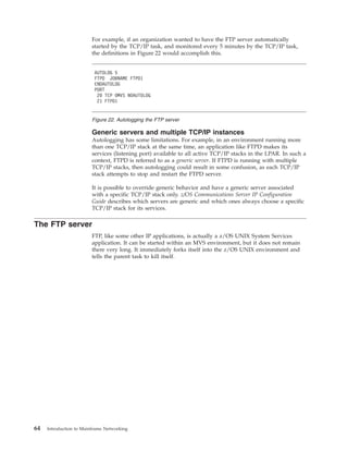 For example, if an organization wanted to have the FTP server automatically
started by the TCP/IP task, and monitored every 5 minutes by the TCP/IP task,
the definitions in Figure 22 would accomplish this.
Generic servers and multiple TCP/IP instances
Autologging has some limitations. For example, in an environment running more
than one TCP/IP stack at the same time, an application like FTPD makes its
services (listening port) available to all active TCP/IP stacks in the LPAR. In such a
context, FTPD is referred to as a generic server. If FTPD is running with multiple
TCP/IP stacks, then autologging could result in some confusion, as each TCP/IP
stack attempts to stop and restart the FTPD server.
It is possible to override generic behavior and have a generic server associated
with a specific TCP/IP stack only. z/OS Communications Server IP Configuration
Guide describes which servers are generic and which ones always choose a specific
TCP/IP stack for its services.
The FTP server
FTP, like some other IP applications, is actually a z/OS UNIX System Services
application. It can be started within an MVS environment, but it does not remain
there very long. It immediately forks itself into the z/OS UNIX environment and
tells the parent task to kill itself.
AUTOLOG 5
FTPD JOBNAME FTPD1
ENDAUTOLOG
PORT
20 TCP OMVS NOAUTOLOG
21 FTPD1
Figure 22. Autologging the FTP server
64 Introduction to Mainframe Networking
 