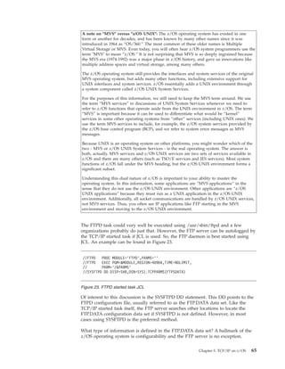 A note on "MVS" versus "z/OS UNIX": The z/OS operating system has existed in one
form or another for decades, and has been known by many other names since it was
introduced in 1964 as “OS/360.” The most common of these older names is Multiple
Virtual Storage or MVS. Even today, you will often hear z/OS system programmers use the
term "MVS" to mean “z/OS.” It is not surprising that MVS is so deeply ingrained because
the MVS era (1974-1992) was a major phase in z/OS history, and gave us innovations like
multiple address spaces and virtual storage, among many others.
The z/OS operating system still provides the interfaces and system services of the original
MVS operating system, but adds many other functions, including extensive support for
UNIX interfaces and system services. z/OS essentially adds a UNIX environment through
a system component called z/OS UNIX System Services.
For the purposes of this information, we still need to keep the MVS term around. We use
the term “MVS services” in discussions of UNIX System Services whenever we need to
refer to z/OS functions that operate aside from the UNIX environment in z/OS. The term
“MVS” is important because it can be used to differentiate what would be “kernel”
services in some other operating systems from “other” services (including UNIX ones). We
use the term MVS services to include, for example, the z/OS system services provided by
the z/OS base control program (BCP), and we refer to system error messages as MVS
messages.
Because UNIX is an operating system on other platforms, you might wonder which of the
two - MVS or z/OS UNIX System Services - is the real operating system. The answer is
both, actually. MVS services and z/OS UNIX services are two sets of services available in
z/OS and there are many others (such as TSO/E services and JES services). Most system
functions of z/OS fall under the MVS heading, but the z/OS UNIX environment forms a
significant subset.
Understanding this dual nature of z/OS is important to your ability to master the
operating system. In this information, some applications are “MVS applications” in the
sense that they do not use the z/OS UNIX environment. Other applications are “z/OS
UNIX applications” because they must run as a UNIX application in the z/OS UNIX
environment. Additionally, all socket communications are handled by z/OS UNIX services,
not MVS services. Thus, you often see IP applications like FTP starting in the MVS
environment and moving to the z/OS UNIX environment.
The FTPD task could very well be executed using /usr/sbin/ftpd and a few
organizations probably do just that. However, the FTP server can be autologged by
the TCP/IP started task if JCL is used. So, the FTP daemon is best started using
JCL. An example can be found in Figure 23.
Of interest to this discussion is the SYSFTPD DD statement. This DD points to the
FTPD configuration file, usually referred to as the FTP.DATA data set. Like the
TCP/IP started task itself, the FTP server searches other locations to locate the
FTP.DATA configuration data set if SYSFTPD is not defined. However, in most
cases using SYSFTPD is the preferred method.
What type of information is defined in the FTP.DATA data set? A hallmark of the
z/OS operating system is configurability and the FTP server is no exception.
//FTPD PROC MODULE=’FTPD’,PARMS=’’
//FTPD EXEC PGM=&MODULE,REGION=4096K,TIME=NOLIMIT,
// PARM=’/&PARMS’
//SYSFTPD DD DISP=SHR,DSN=SYS1.TCPPARMS(FTPSDATA)
Figure 23. FTPD started task JCL
Chapter 5. TCP/IP on z/OS 65
 