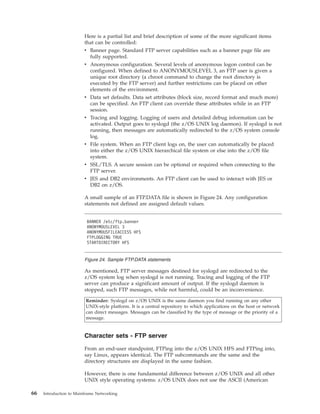 Here is a partial list and brief description of some of the more significant items
that can be controlled:
v Banner page. Standard FTP server capabilities such as a banner page file are
fully supported.
v Anonymous configuration. Several levels of anonymous logon control can be
configured. When defined to ANONYMOUSLEVEL 3, an FTP user is given a
unique root directory (a chroot command to change the root directory is
executed by the FTP server) and further restrictions can be placed on other
elements of the environment.
v Data set defaults. Data set attributes (block size, record format and much more)
can be specified. An FTP client can override these attributes while in an FTP
session.
v Tracing and logging. Logging of users and detailed debug information can be
activated. Output goes to syslogd (the z/OS UNIX log daemon). If syslogd is not
running, then messages are automatically redirected to the z/OS system console
log.
v File system. When an FTP client logs on, the user can automatically be placed
into either the z/OS UNIX hierarchical file system or else into the z/OS file
system.
v SSL/TLS. A secure session can be optional or required when connecting to the
FTP server.
v JES and DB2 environments. An FTP client can be used to interact with JES or
DB2 on z/OS.
A small sample of an FTP.DATA file is shown in Figure 24. Any configuration
statements not defined are assigned default values.
As mentioned, FTP server messages destined for syslogd are redirected to the
z/OS system log when syslogd is not running. Tracing and logging of the FTP
server can produce a significant amount of output. If the syslogd daemon is
stopped, such FTP messages, while not harmful, could be an inconvenience.
Reminder: Syslogd on z/OS UNIX is the same daemon you find running on any other
UNIX-style platform. It is a central repository to which applications on the host or network
can direct messages. Messages can be classified by the type of message or the priority of a
message.
Character sets - FTP server
From an end-user standpoint, FTPing into the z/OS UNIX HFS and FTPing into,
say Linux, appears identical. The FTP subcommands are the same and the
directory structures are displayed in the same fashion.
However, there is one fundamental difference between z/OS UNIX and all other
UNIX style operating systems: z/OS UNIX does not use the ASCII (American
BANNER /etc/ftp.banner
ANONYMOUSLEVEL 3
ANONYMOUSFILEACCESS HFS
FTPLOGGING TRUE
STARTDIRECTORY HFS
Figure 24. Sample FTP.DATA statements
66 Introduction to Mainframe Networking
 