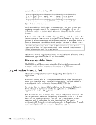 /etc/inetd.conf is shown in Figure 25.
When a connection is made to port 23, inetd executes /usr/sbin/otelnetd and
passes the parameter -m to it. The -m parameter is included for efficiency: it
reduces the number of address spaces (processes) required to run the otelnetd
session.
But wait a minute! How did port 23 suddenly get dropped into the equation? The
otelnetd server on z/OS functions exactly the same as telnetd on any other UNIX
platform. It requires an entry in /etc/services to inform it of which port number to
listen on. In this case, /etc/services would require a line such as otelnet 23/tcp.
Reminder: The /etc/services file is used in a UNIX environment by many IP-based
applications. When a UNIX application is started, it must determine what port number it
should be listening on, and it checks /etc/services.
The otelnetd daemon supports the standard line mode terminal definitions such as
vt terminals, Wyse terminals, PC850, and many others.
Character sets - telnet daemon
The EBCDIC-to-ASCII conversion with otelnetd is completely transparent. All
characters sent to a client emulator are transmitted in ASCII format.
A good resolver is hard to find
The resolver configuration file defines the operating characteristics of IP
applications.
For readers familiar with TCP/IP implementation on UNIX-style platforms, you
might have experience with a file called /etc/resolv.conf. The resolv.conf file is
referred to as a resolver configuration file or the TCPIP.DATA file.
So why are there two names? It harkens back to our discussion of MVS and its
UNIX subset; it all depends on whether the application is a z/OS UNIX
application or a native MVS application.
First, however, we need to describe how a resolver configuration file is used. The
TCP/IP profile data set defines the operating characteristics of the TCP/IP stack.
However, that is not quite enough. There are a few operating characteristics
associated with IP applications that must also be defined. The resolver
configuration file defines the operating characteristics of IP applications. A sample
resolver configuration file can be seen in Figure 26 on page 69.
#======================================================================
# service | sock | prot | wait/ | user | server | server program
# name | type | | nowait| | program | arguments
#======================================================================
otelnet stream tcp nowait OMVSKERN /usr/sbin/otelnetd otelnetd -m
Figure 25. inetd.conf for otelnetd
68 Introduction to Mainframe Networking
 