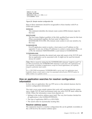 Most of these statements should be recognizable to those familiar with IP on
UNIX-style systems.
DOMAIN
This statement identifies the domain name system (DNS) domain origin for
this host.
HOSTNAME
The host name (highest qualifier) of the fully qualified host name for this host.
When concatenated together, the host name in Figure 26 is
MAINFRAME.XYZ.COM. (The domain name system is not case sensitive, by
the way.)
NAMESERVER
If an IP application needs to resolve a host name to an IP address (or the
opposite), it uses one of these IP addresses to contact a name server. Often, on
z/OS, the statement NSINTERADDR is used instead of NAMESERVER.
TCPIPJOBNAME
This statement identifies the started task name (job name) of the TCP/IP stack
that an application can be associated with. It might not be used but should
always be coded!
Note: What is meant by stating that the TCPIPJOBNAME statement “might be used?” In
an MVS environment, the TCPIPJOBNAME statement is used only if the application has
not explicitly overridden it (applications, except for Pascal applications, can explicitly
request a particular stack name).
In a z/OS UNIX environment, TCPIPJOBNAME is never used. An application must
explicitly choose a stack name or else it is associated with all active TCP/IP stacks. In
other words, it is a generic server.
How an application searches for resolver configuration
information
So how does an application, like our FTP server or the otelnetd daemon, find its
resolver configuration information?
This topic covers some simple options that work well, assuming that the system
uses a single TCP/IP stack environment (only one active TCP/IP stack within the
LPAR). Where the information comes from depends on:
v Settings in the resolver address space itself. The very first location checked for
all applications is the GLOBALTCPIPDATA.
v The type of application (MVS or z/OS UNIX).
v The search order for dynamically locating files.
Resolver address space
The statements found in a resolver configuration file can be globally overridden at
the z/OS level by the resolver address space.
DOMAIN XYZ.COM
HOSTNAME MAINFRAME
NAMESERVER 200.1.1.1 200.1.1.2
TCPIPJOBNAME TCPIP
Figure 26. Sample resolver configuration file
Chapter 5. TCP/IP on z/OS 69
 