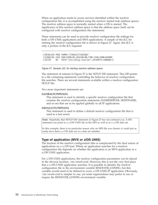 When an application needs to access services identified within the resolver
configuration file, it is accomplished using the resolver started task (address space).
The resolver address space is normally started when z/OS is started. The
significance of this resolver address space is that the address space itself can be
configured with resolver configuration file statements.
These statements can be used to provide resolver configuration file settings for
both z/OS UNIX applications and MVS applications. A sample of the JCL for
starting the resolver configuration file is shown in Figure 27. Again, this JCL is
only a portion of the JCL required.
The statement of interest in Figure 27 is the SETUP DD statement. This DD points
to a file containing statements controlling the behavior of resolver configuration
file searches. There are several statements available within a resolver configuration
SETUP file.
Two more important statements are:
GLOBALTCPIPDATA
This statement is used to identify a specific resolver configuration file that
contains the resolver configuration statements (NAMESERVER, HOSTNAME,
and so on) that are to be applied globally to all IP applications.
DEFAULTTCPIPDATA
This statement is used to define a default resolver configuration file that is
used as a last resort.
Note: Hopefully, that SETUP DD statement in Figure 27 has not confused you. A DD
statement can point to a z/OS UNIX file in the HFS as well as to a z/OS data set.
In this example, there is no particular reason why an HFS file was chosen; it could just as
easily have been a z/OS data set or a data set member.
Type of application (MVS or z/OS UNIX)
The location of the resolver configuration files is complicated by the dual nature of
applications on a z/OS host. Where an application searches for a resolver
configuration file depends on whether the application is an MVS application or a
z/OS UNIX application.
For z/OS UNIX applications, the resolver configuration parameters can be placed
in the obvious location: /etc/resolv.conf. However, this is not the very first place
that a z/OS UNIX application searches. It is possible to identify the resolver
configuration file in the environment variable RESOLVER_CONFIG, but this
variable would need to be defined to every z/OS UNIX IP application. Obviously,
/etc/resolv.conf is simpler to use, yet some organizations may prefer to use or
require the RESOLVER_CONFIG environment variable.
//RESOLVER PROC PARMS=’CTRACE(CTIRES00)’
//EZBREINI EXEC PGM=EZBREINI,REGION=0M,TIME=1440,PARM=&PARMS
//SETUP DD PATH=’/etc/setup.resolver’,PATHOPTS=(ORDONLY)
Figure 27. Sample JCL for starting resolver address space
70 Introduction to Mainframe Networking
 