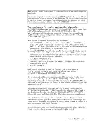 Note: There is a benefit to having RESOLVER_CONFIG ahead of /etc/resolv.config in the
search order.
For example, imagine if you wanted to run a z/OS UNIX application that used a different
name server other than what is coded in /etc/resolv.conf. This can readily be accomplished
by specifying the RESOLVER_CONFIG environment variable and pointing it to a copy of
/etc/resolv.conf containing a different value for NAMESERVER.
The search order for resolver configuration information
GLOBALTCPIPDATA is used for both z/OS UNIX and MVS IP applications. Then,
z/OS UNIX applications look for RESOLVER_CONFIG followed by
/etc/resolver.conf. At this point, the remaining locations where an application
might search for resolver configuration information is the same for both z/OS
UNIX and MVS IP applications.
Here they are in the order in which they are searched for:
1. //SYSTCPD DD card. The data set allocated to the DDname SYSTCPD is used.
In the z/OS UNIX environment, a child process does not have access to the
SYSTCPD DD. This is because the SYSTCPD allocation is not inherited from the
parent process over the fork() or exec function calls.
2. userid.TCPIP.DATA. “userid” is the user ID that is associated with the current
security environment (address space or task/thread). An MVS environment
application could theoretically run without an associated user ID. If so, the job
name would be used for this data set instead.
3. SYS1.TCPPARMS(TCPDATA)
4. DEFAULTTCPIPDATA. If defined, the resolver DEFAULTTCPIPDATA setup
statement value is used.
5. TCPIP.TCPIP.DATA
Only the first file located is used. For example, if the first file found is
SYS1.TCPPARMS(TCPDATA), then that is the only file used, even if
DEFAULTTCPIPDATA and TCPIP.TCPIP.DATA exist.
Not all statements within resolver configuration files are treated equally. Some
statements not globally defined (in GLOBALTCPIPDAT) can be located
dynamically in files later in the search order. For example, if TCPIPJOBNAME is
not located in the global file, it can be read in from the first of the subsequent files
in the search order.
This makes sense because if more than one TCP/IP task is running, defining
TCPIPJOBNAME in GLOBALTCPIPDATA would only allow one TCP/IP task to
ever be accessed. By using something like RESOLVER_CONFIG or SYSTCPD,
different job names could be specified for different environments or applications.
But not all of the statements get this second chance. Some statements, if not
defined explicitly in a global file, are forced into default values. For example, the
NAMESERVER statement, if not present in the GLOBALTCPIPDATA, defaults to a
blank, disabling all name server function.
When configuration time comes, each statement that is needed for an application
should be reviewed to determine where it would best be located.
Chapter 5. TCP/IP on z/OS 71
 