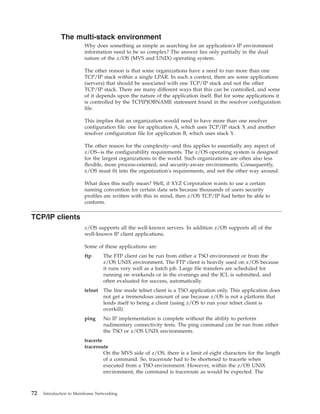The multi-stack environment
Why does something as simple as searching for an application's IP environment
information need to be so complex? The answer lies only partially in the dual
nature of the z/OS (MVS and UNIX) operating system.
The other reason is that some organizations have a need to run more than one
TCP/IP stack within a single LPAR. In such a context, there are some applications
(servers) that should be associated with one TCP/IP stack and not the other
TCP/IP stack. There are many different ways that this can be controlled, and some
of it depends upon the nature of the application itself. But for some applications it
is controlled by the TCPIPJOBNAME statement found in the resolver configuration
file.
This implies that an organization would need to have more than one resolver
configuration file: one for application A, which uses TCP/IP stack X and another
resolver configuration file for application B, which uses stack Y.
The other reason for the complexity--and this applies to essentially any aspect of
z/OS--is the configurability requirements. The z/OS operating system is designed
for the largest organizations in the world. Such organizations are often also less
flexible, more process-oriented, and security-aware environments. Consequently,
z/OS must fit into the organization's requirements, and not the other way around.
What does this really mean? Well, if XYZ Corporation wants to use a certain
naming convention for certain data sets because thousands of users security
profiles are written with this in mind, then z/OS TCP/IP had better be able to
conform.
TCP/IP clients
z/OS supports all the well-known servers. In addition z/OS supports all of the
well-known IP client applications.
Some of these applications are:
ftp The FTP client can be run from either a TSO environment or from the
z/OS UNIX environment. The FTP client is heavily used on z/OS because
it runs very well as a batch job. Large file transfers are scheduled for
running on weekends or in the evenings and the JCL is submitted, and
often evaluated for success, automatically.
telnet The line mode telnet client is a TSO application only. This application does
not get a tremendous amount of use because z/OS is not a platform that
lends itself to being a client (using z/OS to run your telnet client is
overkill).
ping No IP implementation is complete without the ability to perform
rudimentary connectivity tests. The ping command can be run from either
the TSO or z/OS UNIX environments.
tracerte
traceroute
On the MVS side of z/OS, there is a limit of eight characters for the length
of a command. So, traceroute had to be shortened to tracerte when
executed from a TSO environment. However, within the z/OS UNIX
environment, the command is traceroute as would be expected. The
72 Introduction to Mainframe Networking
 