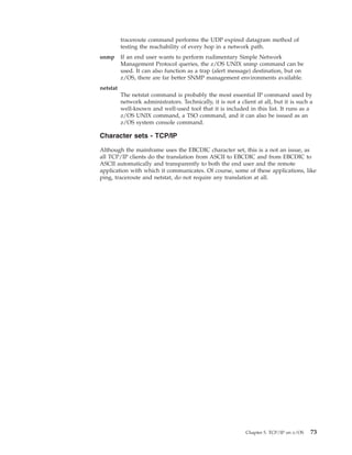 traceroute command performs the UDP expired datagram method of
testing the reachability of every hop in a network path.
snmp If an end user wants to perform rudimentary Simple Network
Management Protocol queries, the z/OS UNIX snmp command can be
used. It can also function as a trap (alert message) destination, but on
z/OS, there are far better SNMP management environments available.
netstat
The netstat command is probably the most essential IP command used by
network administrators. Technically, it is not a client at all, but it is such a
well-known and well-used tool that it is included in this list. It runs as a
z/OS UNIX command, a TSO command, and it can also be issued as an
z/OS system console command.
Character sets - TCP/IP
Although the mainframe uses the EBCDIC character set, this is a not an issue, as
all TCP/IP clients do the translation from ASCII to EBCDIC and from EBCDIC to
ASCII automatically and transparently to both the end user and the remote
application with which it communicates. Of course, some of these applications, like
ping, traceroute and netstat, do not require any translation at all.
Chapter 5. TCP/IP on z/OS 73
 