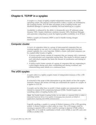 Chapter 6. TCP/IP in a sysplex
A sysplex is a cluster of tightly-coupled independent instances of the z/OS
operating system. The internal communications within a sysplex are facilitated by
the Coupling Facility. TCP/IP takes advantage of the Coupling Facility and
Workload Manager to optimize availability and load balancing in a sysplex.
Availability is enhanced by the ability to dynamically move IP addresses using
dynamic VIPA. Sysplex distributor combines dynamic VIPA, Workload Manager,
and autonomic computing to create the highest possible availability of an IP host.
Within a sysplex environment, OSPF is used to handle routing changes
dynamically.
Computer cluster
A cluster of computers refers to a group of interconnected computers that are
working together as one unit. It is a relatively simple concept and it has been
around, arguably, for a very long time. Within a cluster, individual computers can
be coupled either loosely or tightly.
v A loosely-coupled cluster consists of computers that are running with a minimum
of communication and cooperation among them. This results in efficient usage of
each individual computer, but limits the amount of coordination and sharing of
workloads.
v A tightly-coupled cluster consists of a group of computers that are cooperating to
a great degree among each other, coordinating and sharing workload, and
communicating status details on a continuous basis.
The z/OS sysplex
A sysplex refers to a tightly-coupled cluster of independent instances of the z/OS
operating system.
It is beyond of the scope of this information to go into details on how the sysplex
functions. Instead, this section will help you understand the aspects of a sysplex as
it applies to TCP/IP.
A sysplex can be either basic or parallel. A basic sysplex can communicate using
channel to channel (CTC) connections between LPARs. Parallel Sysplex uses
something called a Coupling Facility (CF).
Note: The Parallel Sysplex Coupling Facility can run either as a separate LPAR or within a
dedicated hardware device. It is capable of managing data structures on behalf of
applications requiring inter-LPAR communication.
Logically speaking, a sysplex is a group of distinct instances of the z/OS operating
system. A distinct instance is often called an image. The z/OS images could be
running in separate CPCs, or they could be running in separate LPARs within a
single CPC, or it could be combination of both: a few LPARs in one CPC and a few
LPARs in another CPC.
© Copyright IBM Corp. 2006, 2010 75
 
