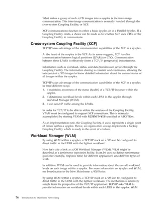 What makes a group of such z/OS images into a sysplex is the inter-image
communication. This inter-image communication is normally handled through the
cross-system Coupling Facility, or XCF.
XCF communications function in either a basic sysplex or in a Parallel Sysplex. If a
Coupling Facility exists, a choice can be made as to whether XCF uses CTCs or the
Coupling Facility to communicate.
Cross-system Coupling Facility (XCF)
TCP/IP takes advantage of the communication capabilities of the XCF in a sysplex.
At the heart of the sysplex is the XCF. As its name suggests, XCF handles
communication between logical partitions (LPARs) or CPCs. Communication
between these LPARs is effectively (from a TCP/IP perspective) instantaneous.
Information such as workload, status, and data transmission occurs through the
Coupling Facility. The information sharing is constant and continuous, allowing the
independent z/OS images to know detailed information about the current status of
all images within the sysplex.
TCP/IP takes advantage of the communication capabilities of the XCF in a sysplex
in three different ways:
1. It maintains awareness of the status (health) of a TCP/IP instance within the
sysplex.
2. It determines workload levels within each LPAR in the sysplex through
Workload Manager (WLM).
3. It can send IP traffic among the LPARs.
In order for TCP/IP to be able to utilize the services of the Coupling Facility,
VTAM must be configured to support XCF connections. This is normally
accomplished by starting VTAM with XCFINIT=YES specified in ATCSTRxx.
As an implementation note, the Coupling Facility, if used, represents a single point
of failure within a sysplex. Hence, an organization always implements a backup
Coupling Facility which is ready in the event of a failure.
Workload Manager (WLM)
By using WLM within a sysplex, a TCP/IP stack on z/OS can be configured to
direct traffic to the LPAR with the lightest workload.
Now let's take a look at z/OS Workload Manager (WLM). WLM might be
described as a performance expectation facility. It can be used to define performance
goals (for example, response time) for different applications and different types of
work.
In addition, WLM can be used to provide information about the overall workload
levels on each image within a sysplex. For more information on sysplex and WLM,
see Introduction to the New Mainframe: z/OS Basics.
By using WLM within a sysplex, a TCP/IP stack on z/OS can be configured to
direct traffic to the LPAR with the lightest workload. The mechanism is relatively
simple from the perspective of the TCP/IP application: TCP/IP asks WLM to
provide information on workload levels within each LPAR in the sysplex. WLM
76 Introduction to Mainframe Networking
 