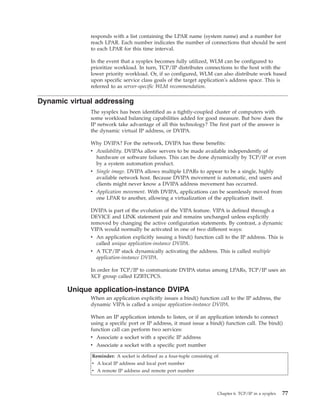 responds with a list containing the LPAR name (system name) and a number for
reach LPAR. Each number indicates the number of connections that should be sent
to each LPAR for this time interval.
In the event that a sysplex becomes fully utilized, WLM can be configured to
prioritize workload. In turn, TCP/IP distributes connections to the host with the
lower priority workload. Or, if so configured, WLM can also distribute work based
upon specific service class goals of the target application's address space. This is
referred to as server-specific WLM recommendation.
Dynamic virtual addressing
The sysplex has been identified as a tightly-coupled cluster of computers with
some workload balancing capabilities added for good measure. But how does the
IP network take advantage of all this technology? The first part of the answer is
the dynamic virtual IP address, or DVIPA.
Why DVIPA? For the network, DVIPA has these benefits:
v Availability. DVIPAs allow servers to be made available independently of
hardware or software failures. This can be done dynamically by TCP/IP or even
by a system automation product.
v Single image. DVIPA allows multiple LPARs to appear to be a single, highly
available network host. Because DVIPA movement is automatic, end users and
clients might never know a DVIPA address movement has occurred.
v Application movement. With DVIPA, applications can be seamlessly moved from
one LPAR to another, allowing a virtualization of the application itself.
DVIPA is part of the evolution of the VIPA feature. VIPA is defined through a
DEVICE and LINK statement pair and remains unchanged unless explicitly
removed by changing the active configuration statements. By contrast, a dynamic
VIPA would normally be activated in one of two different ways:
v An application explicitly issuing a bind() function call to the IP address. This is
called unique application-instance DVIPA.
v A TCP/IP stack dynamically activating the address. This is called multiple
application-instance DVIPA.
In order for TCP/IP to communicate DVIPA status among LPARs, TCP/IP uses an
XCF group called EZBTCPCS.
Unique application-instance DVIPA
When an application explicitly issues a bind() function call to the IP address, the
dynamic VIPA is called a unique application-instance DVIPA.
When an IP application intends to listen, or if an application intends to connect
using a specific port or IP address, it must issue a bind() function call. The bind()
function call can perform two services:
v Associate a socket with a specific IP address
v Associate a socket with a specific port number
Reminder: A socket is defined as a four-tuple consisting of:
v A local IP address and local port number
v A remote IP address and remote port number
Chapter 6. TCP/IP in a sysplex 77
 