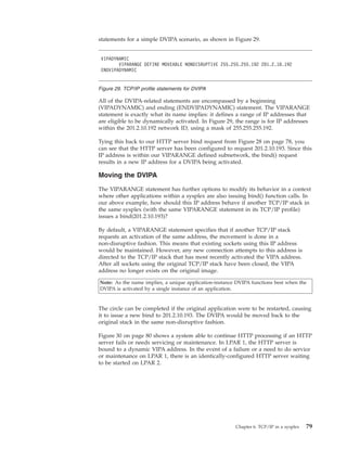 statements for a simple DVIPA scenario, as shown in Figure 29.
All of the DVIPA-related statements are encompassed by a beginning
(VIPADYNAMIC) and ending (ENDVIPADYNAMIC) statement. The VIPARANGE
statement is exactly what its name implies: it defines a range of IP addresses that
are eligible to be dynamically activated. In Figure 29, the range is for IP addresses
within the 201.2.10.192 network ID, using a mask of 255.255.255.192.
Tying this back to our HTTP server bind request from Figure 28 on page 78, you
can see that the HTTP server has been configured to request 201.2.10.193. Since this
IP address is within our VIPARANGE defined subnetwork, the bind() request
results in a new IP address for a DVIPA being activated.
Moving the DVIPA
The VIPARANGE statement has further options to modify its behavior in a context
where other applications within a sysplex are also issuing bind() function calls. In
our above example, how should this IP address behave if another TCP/IP stack in
the same sysplex (with the same VIPARANGE statement in its TCP/IP profile)
issues a bind(201.2.10.193)?
By default, a VIPARANGE statement specifies that if another TCP/IP stack
requests an activation of the same address, the movement is done in a
non-disruptive fashion. This means that existing sockets using this IP address
would be maintained. However, any new connection attempts to this address is
directed to the TCP/IP stack that has most recently activated the VIPA address.
After all sockets using the original TCP/IP stack have been closed, the VIPA
address no longer exists on the original image.
Note: As the name implies, a unique application-instance DVIPA functions best when the
DVIPA is activated by a single instance of an application.
The circle can be completed if the original application were to be restarted, causing
it to issue a new bind to 201.2.10.193. The DVIPA would be moved back to the
original stack in the same non-disruptive fashion.
Figure 30 on page 80 shows a system able to continue HTTP processing if an HTTP
server fails or needs servicing or maintenance. In LPAR 1, the HTTP server is
bound to a dynamic VIPA address. In the event of a failure or a need to do service
or maintenance on LPAR 1, there is an identically-configured HTTP server waiting
to be started on LPAR 2.
VIPADYNAMIC
VIPARANGE DEFINE MOVEABLE NONDISRUPTIVE 255.255.255.192 201.2.10.192
ENDVIPADYNAMIC
Figure 29. TCP/IP profile statements for DVIPA
Chapter 6. TCP/IP in a sysplex 79
 