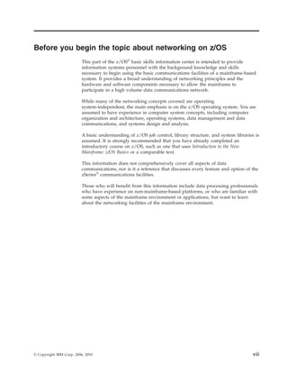 Before you begin the topic about networking on z/OS
This part of the z/OS®
basic skills information center is intended to provide
information systems personnel with the background knowledge and skills
necessary to begin using the basic communications facilities of a mainframe-based
system. It provides a broad understanding of networking principles and the
hardware and software components necessary to allow the mainframe to
participate in a high volume data communications network.
While many of the networking concepts covered are operating
system-independent, the main emphasis is on the z/OS operating system. You are
assumed to have experience in computer system concepts, including computer
organization and architecture, operating systems, data management and data
communications, and systems design and analysis.
A basic understanding of z/OS job control, library structure, and system libraries is
assumed. It is strongly recommended that you have already completed an
introductory course on z/OS, such as one that uses Introduction to the New
Mainframe: z/OS Basics or a comparable text.
This information does not comprehensively cover all aspects of data
communications, nor is it a reference that discusses every feature and option of the
zSeries®
communications facilities.
Those who will benefit from this information include data processing professionals
who have experience on non-mainframe-based platforms, or who are familiar with
some aspects of the mainframe environment or applications, but want to learn
about the networking facilities of the mainframe environment.
© Copyright IBM Corp. 2006, 2010 vii
 
