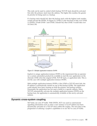 This rank can be used to control which backup TCP/IP stack should be activated
first after the primary stack loses the address. The higher this number, the greater
its priority for being used as a backup.
If a backup stack should fail, then the backup stack with the highest rank number
would activate the DVIPA. In Figure 31, LPAR 2 is the first host to take over LPAR
1's DVIPA. If both LPAR 1 and LPAR 2 should fail, then LPAR 3 would take over
10.134.61.190.
Implicit in unique application-instance DVIPA is the requirement that an operator
(or a system automation product) be available to start the new application on the
alternate LPAR when the original LPAR, TCP/IP stack, or application fails. This is
not the case with multiple application-instance DVIPA.
With multiple application-instance DVIPA, if the LPAR or TCP/IP stack fails, the
IP address is automatically started on one of the backup LPARs. The application
could already have been running on both the primary and backup systems.
Presumably the application has not used a bind() to a specific address. When
TCP/IP automatically activates the multiple application-instance DVIPA on the
backup host, the application is automatically available at this newly activated
address.
Dynamic cross-system coupling
XCF links can carry IP traffic. With DVIPA, XCF was used to communicate
signalling information such as when a new instance of an IP address has been
dynamically activated on a TCP/IP stack within the sysplex. The next step in the
progression of utilizing a sysplex's capabilities is to use XCF to carry IP traffic.
Figure 31. Multiple application-instance DVIPA
Chapter 6. TCP/IP in a sysplex 81
 