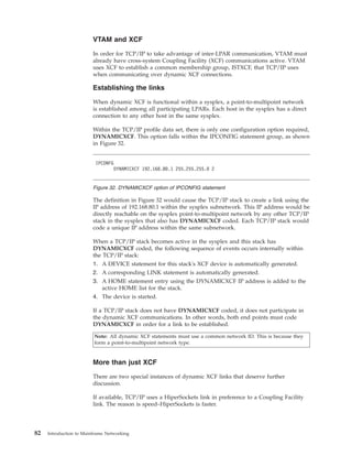 VTAM and XCF
In order for TCP/IP to take advantage of inter-LPAR communication, VTAM must
already have cross-system Coupling Facility (XCF) communications active. VTAM
uses XCF to establish a common membership group, ISTXCF, that TCP/IP uses
when communicating over dynamic XCF connections.
Establishing the links
When dynamic XCF is functional within a sysplex, a point-to-multipoint network
is established among all participating LPARs. Each host in the sysplex has a direct
connection to any other host in the same sysplex.
Within the TCP/IP profile data set, there is only one configuration option required,
DYNAMICXCF. This option falls within the IPCONFIG statement group, as shown
in Figure 32.
The definition in Figure 32 would cause the TCP/IP stack to create a link using the
IP address of 192.168.80.1 within the sysplex subnetwork. This IP address would be
directly reachable on the sysplex point-to-multipoint network by any other TCP/IP
stack in the sysplex that also has DYNAMICXCF coded. Each TCP/IP stack would
code a unique IP address within the same subnetwork.
When a TCP/IP stack becomes active in the sysplex and this stack has
DYNAMICXCF coded, the following sequence of events occurs internally within
the TCP/IP stack:
1. A DEVICE statement for this stack's XCF device is automatically generated.
2. A corresponding LINK statement is automatically generated.
3. A HOME statement entry using the DYNAMICXCF IP address is added to the
active HOME list for the stack.
4. The device is started.
If a TCP/IP stack does not have DYNAMICXCF coded, it does not participate in
the dynamic XCF communications. In other words, both end points must code
DYNAMICXCF in order for a link to be established.
Note: All dynamic XCF statements must use a common network ID. This is because they
form a point-to-multipoint network type.
More than just XCF
There are two special instances of dynamic XCF links that deserve further
discussion.
If available, TCP/IP uses a HiperSockets link in preference to a Coupling Facility
link. The reason is speed–HiperSockets is faster.
IPCONFG
DYNAMICXCF 192.168.80.1 255.255.255.0 2
Figure 32. DYNAMICXCF option of IPCONFIG statement
82 Introduction to Mainframe Networking
 