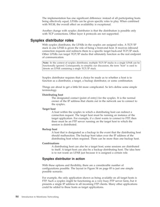 The implementation has one significant difference: instead of all participating hosts
being effectively equal, LPARs can be given specific roles to play. When combined
with WLM, the overall effect on availability is exceptional.
Another change with sysplex distributor is that the distribution is possible only
with TCP connections. Other layer 4 protocols are not supported.
Sysplex distributor roles
With sysplex distributor, the LPARs in the sysplex are assigned roles. A TCP/IP
stack in one LPAR is given the role of being a front-end host. It receives inbound
connection requests and redirects them to a specific target back-end TCP/IP stack.
Other LPARs run target TCP/IP stacks that ultimately function as the real endpoint
of communication.
Note: In the context of sysplex distributor, multiple TCP/IP stacks in a single LPAR can be
functionally ignored. Consequently, to simplify our discussion, the term "host" is used to
denote an LPAR containing a single TCP/IP stack.
Sysplex distributor requires that a choice be made as to whether a host is to
function as a distributor, a target, a backup distributor, or some combination.
Things are about to get a little bit more complicated. So let's define some simple
terminology.
Distributing host
The designated contact (point of entry) for the sysplex. It is the normal
owner of the IP address that clients out in the network use to connect to
the sysplex.
Target host
A host within the sysplex to which a distributing host can redirect a
connection request. The target host must be running an instance of the
target application. For example, if a client wants to connect to FTP, then
there must be an FTP server running on the target host to which the
session is distributed.
Backup host
A host that is designated as a backup in the event that the distributing host
should malfunction. The backup host takes over the IP address of the
distributing host when required. There can be more than one backup host.
Combinations
A distributing host can also be a target host; some sessions are distributed
to itself. A target host can also be a backup distributing host. The idea here
is to not waste an LPAR just because it is assigned a certain role.
Sysplex distributor in action
With these options and flexibility, there are a considerable number of
configurations possible. The layout in Figure 34 on page 85 is just one simple
possible scenario.
For example, the only application shown as being available on all target hosts is
FTP. Such a sysplex might be functioning as a very busy FTP server farm, but it
presents a single IP address to all incoming FTP clients. Many other applications
could be added to these hosts as target applications.
84 Introduction to Mainframe Networking
 