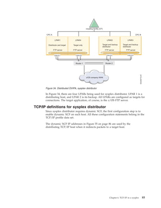 In Figure 34, there are four LPARs being used for sysplex distributor. LPAR 1 is a
distributing host, and LPAR 2 is its backup. All LPARs are configured as targets for
connections. The target application, of course, is the z/OS FTP server.
TCP/IP definitions for sysplex distributor
Since sysplex distributor requires dynamic XCF, the first configuration step is to
enable dynamic XCF on each host. All these configuration statements belong in the
TCP/IP profile data set.
The dynamic XCF IP addresses in Figure 35 on page 86 are used by the
distributing TCP/IP host when it redirects packets to a target host.
Figure 34. Distributed DVIPA, sysplex distributor
Chapter 6. TCP/IP in a sysplex 85
 