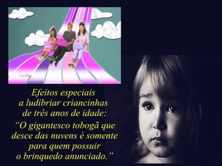 Efeitos especiais 
a ludibriar criancinhas 
de três anos de idade: 
“O gigantesco tobogã que 
desce das nuvens é somente 
para quem possuir 
o brinquedo anunciado.” 
 