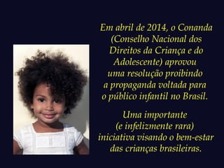 Em abril de 2014, o Conanda 
(Conselho Nacional dos 
Direitos da Criança e do 
Adolescente) aprovou 
uma resolução proibindo 
a propaganda voltada para 
o público infantil no Brasil. 
Uma importante 
(e infelizmente rara) 
iniciativa visando o bem-estar 
das crianças brasileiras. 
 