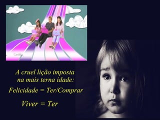 A cruel lição imposta 
na mais terna idade: 
Felicidade = Ter/Comprar 
Viver = Ter 
 