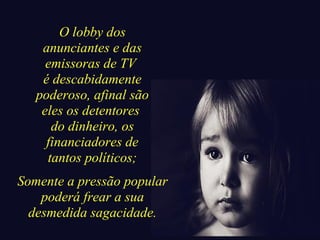 O lobby dos 
anunciantes e das 
emissoras de TV 
é descabidamente 
poderoso, afinal são 
eles os detentores 
do dinheiro, os 
financiadores de 
tantos políticos; 
Somente a pressão popular 
poderá frear a sua 
desmedida sagacidade. 
 