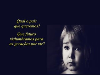 Qual o país 
que queremos? 
Que futuro 
vislumbramos para 
as gerações por vir? 
 