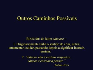 Outros Caminhos Possíveis 
EDUCAR: do latim educare – 
1. Originariamente tinha o sentido de criar, nutrir, 
amamentar, cuidar, passando depois a significar instruir, 
ensinar; 
2. “Educar não é ensinar respostas, 
educar é ensinar a pensar.” 
Rubem Alves 
 