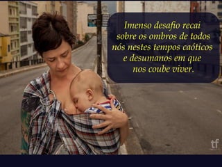Imenso desafio recai 
sobre os ombros de todos 
nós nestes tempos caóticos 
e desumanos em que 
nos coube viver. 
 