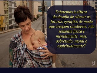 Estaremos à altura 
do desafio de educar as 
futuras gerações de modo 
que cresçam saudáveis, não 
somente física e 
mentalmente, mas, 
sobretudo, moral e 
espiritualmente? 
 