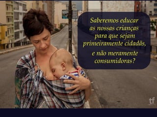 Saberemos educar 
as nossas crianças 
para que sejam 
primeiramente cidadãs, 
e não meramente 
consumidoras? 
 