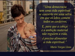“Uma democracia 
sem uma vida espiritual 
se converte em uma selva 
em que os lobos comem 
todos os cordeiros; 
E, para que a cobiça 
e a ambição material 
não regulem a vida, 
é preciso alimentar 
a vida espiritual.” 
Mario Vargas Llosa 
 