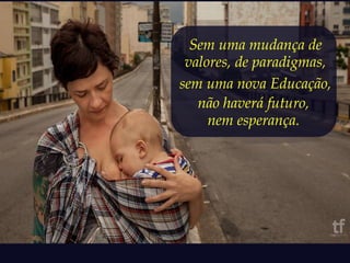 Sem uma mudança de 
valores, de paradigmas, 
sem uma nova Educação, 
não haverá futuro, 
nem esperança. 
 